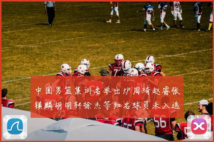 中国男篮集训名单出炉周琦赵睿张镇麟胡明轩徐杰等知名球员未入选