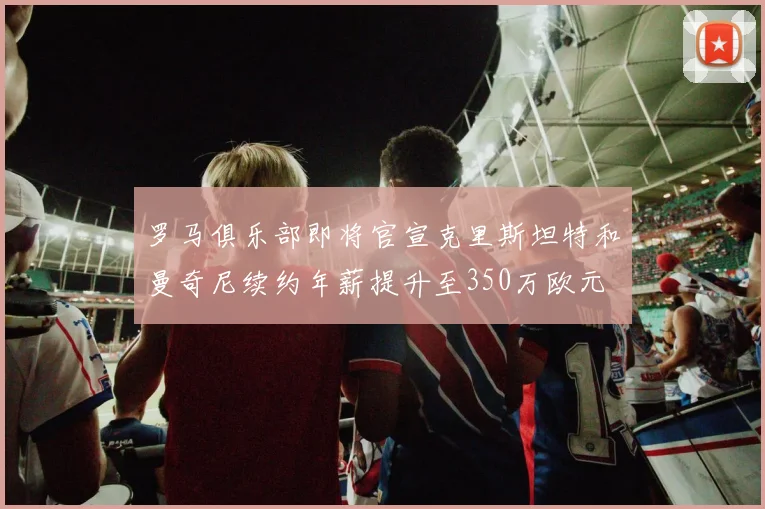 罗马俱乐部即将官宣克里斯坦特和曼奇尼续约年薪提升至350万欧元