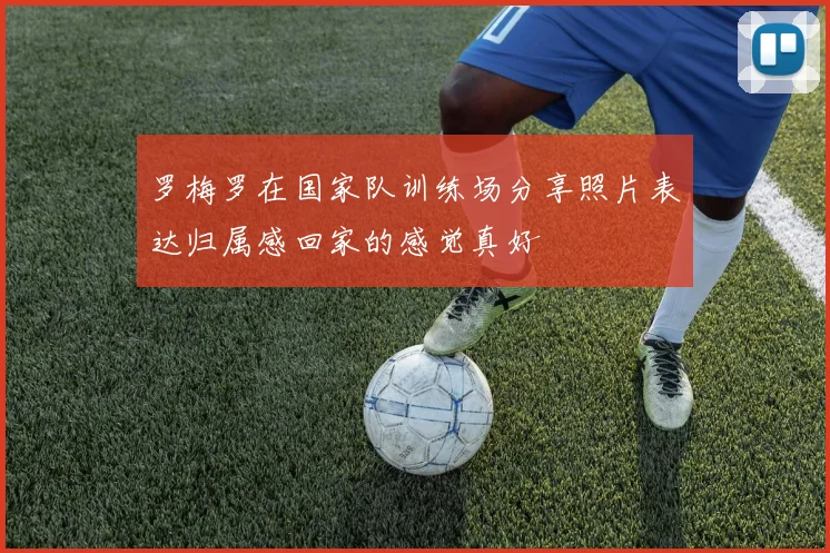 罗梅罗在国家队训练场分享照片表达归属感回家的感觉真好