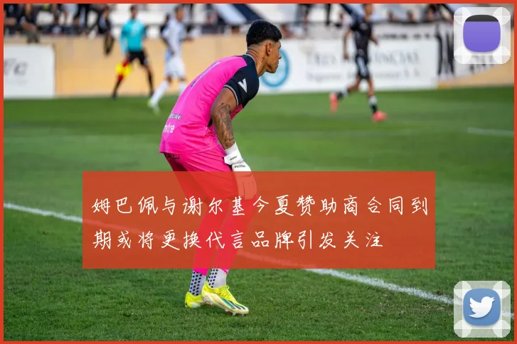 姆巴佩与谢尔基今夏赞助商合同到期或将更换代言品牌引发关注