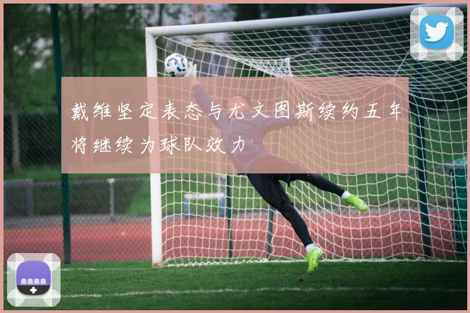 戴维坚定表态与尤文图斯续约五年将继续为球队效力