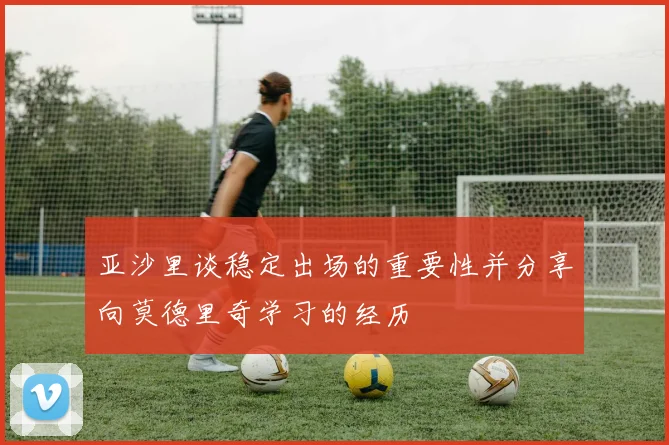 亚沙里谈稳定出场的重要性并分享向莫德里奇学习的经历