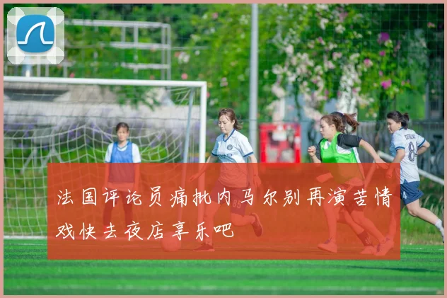 法国评论员痛批内马尔别再演苦情戏快去夜店享乐吧
