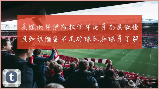美媒批评伊布担任评论员态度傲慢且知识储备不足对球队和球员了解有限