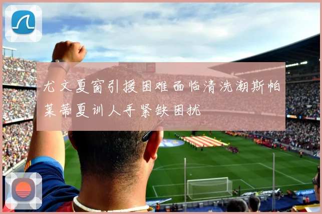 尤文夏窗引援困难面临清洗潮斯帕莱蒂夏训人手紧缺困扰