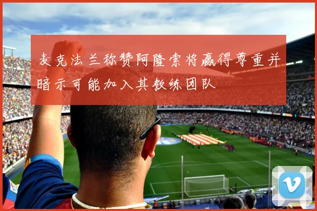 麦克法兰称赞阿隆索将赢得尊重并暗示可能加入其教练团队
