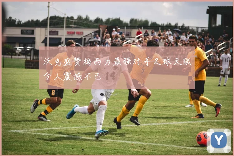 沃克盛赞梅西为最强对手足球天赋令人震撼不已