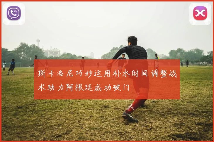 斯卡洛尼巧妙运用补水时间调整战术助力阿根廷成功破门