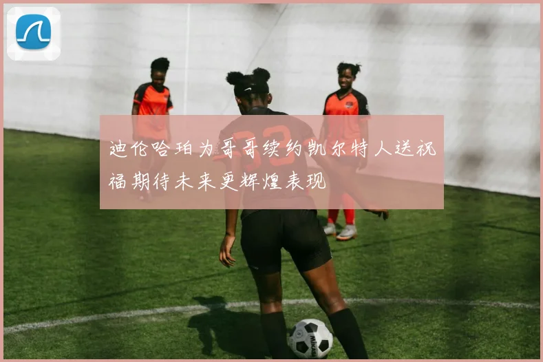 迪伦哈珀为哥哥续约凯尔特人送祝福期待未来更辉煌表现