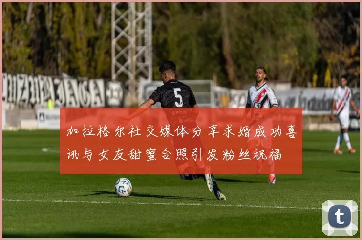 加拉格尔社交媒体分享求婚成功喜讯与女友甜蜜合照引发粉丝祝福