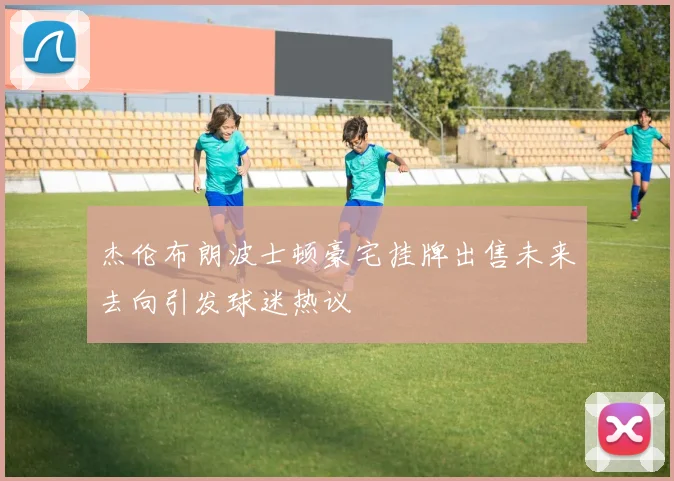 杰伦布朗波士顿豪宅挂牌出售未来去向引发球迷热议