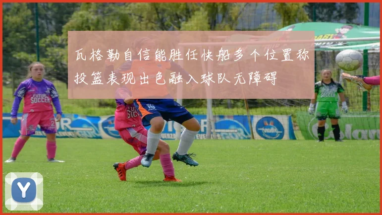 瓦格勒自信能胜任快船多个位置称投篮表现出色融入球队无障碍