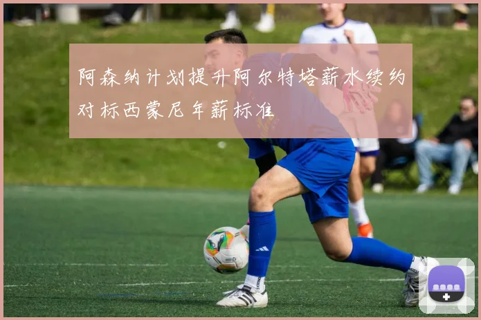阿森纳计划提升阿尔特塔薪水续约对标西蒙尼年薪标准