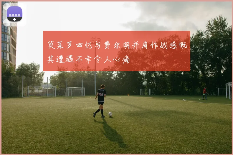 莫莱罗回忆与费尔明并肩作战感慨其遭遇不幸令人心痛