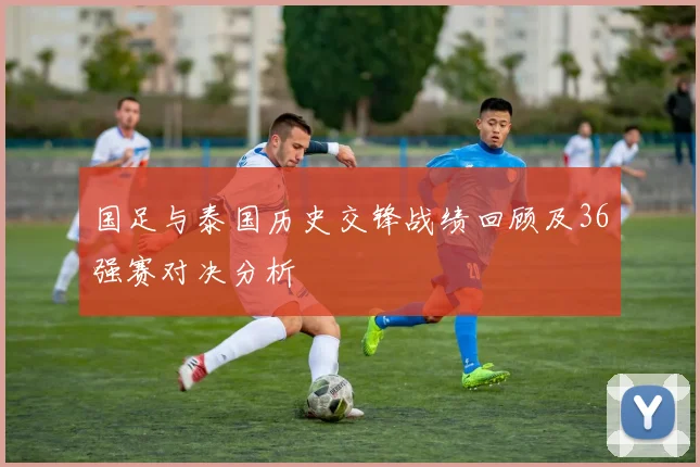 国足与泰国历史交锋战绩回顾及36强赛对决分析