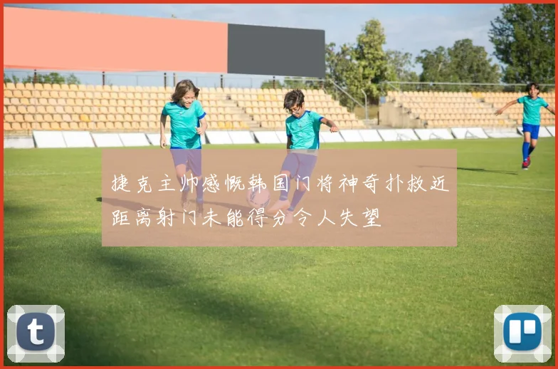 捷克主帅感慨韩国门将神奇扑救近距离射门未能得分令人失望