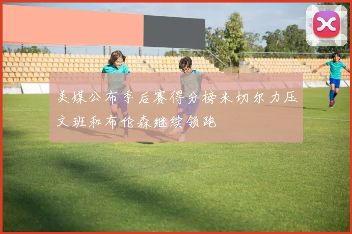 美媒公布季后赛得分榜米切尔力压文班和布伦森继续领跑