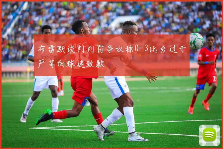 布雷默谈判判罚争议称0-3比分过于严苛向球迷致歉