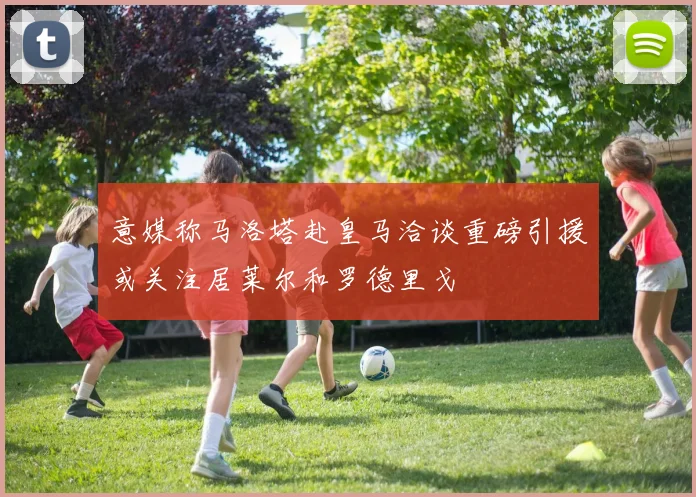 意媒称马洛塔赴皇马洽谈重磅引援或关注居莱尔和罗德里戈