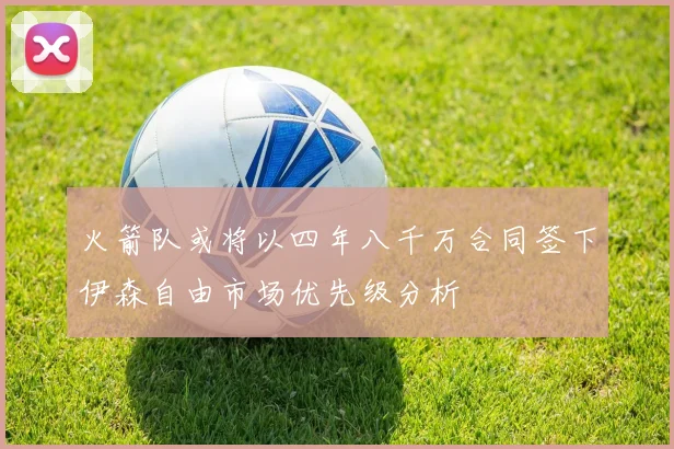 火箭队或将以四年八千万合同签下伊森自由市场优先级分析