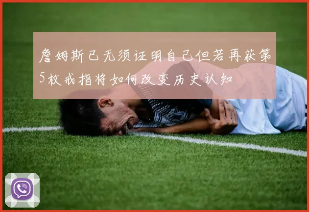 詹姆斯已无须证明自己但若再获第5枚戒指将如何改变历史认知