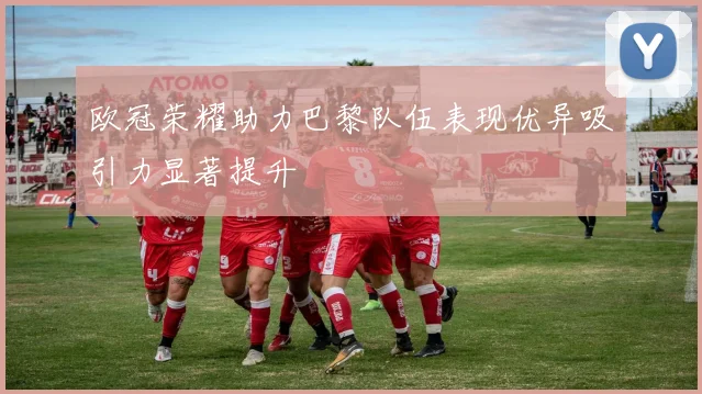 欧冠荣耀助力巴黎队伍表现优异吸引力显著提升