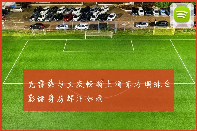 克雷桑与女友畅游上海东方明珠合影健身房挥汗如雨