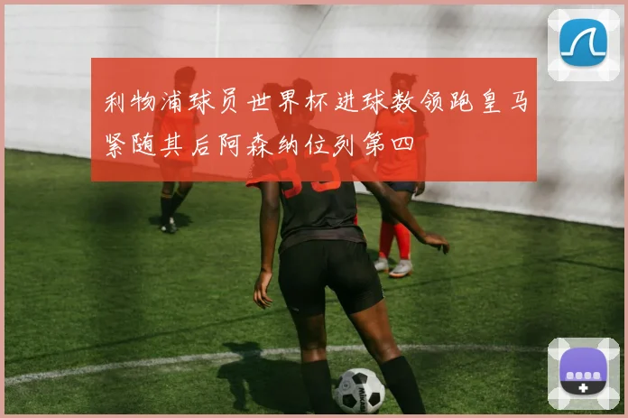利物浦球员世界杯进球数领跑皇马紧随其后阿森纳位列第四