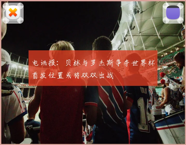 电讯报：贝林与罗杰斯争夺世界杯首发位置或将双双出战